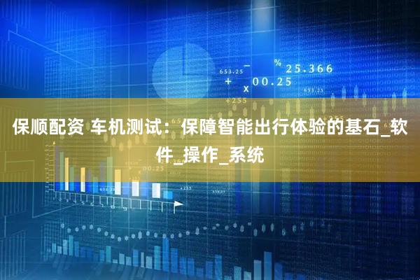 保顺配资 车机测试：保障智能出行体验的基石_软件_操作_系统