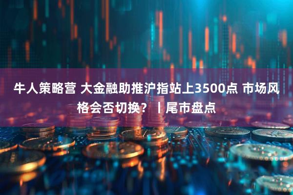 牛人策略营 大金融助推沪指站上3500点 市场风格会否切换？丨尾市盘点