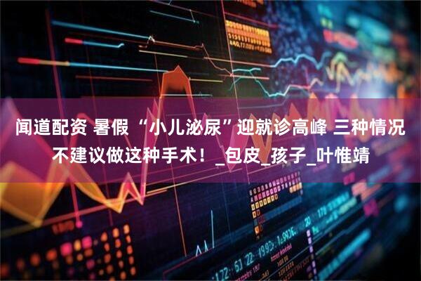 闻道配资 暑假 “小儿泌尿”迎就诊高峰 三种情况不建议做这种手术！_包皮_孩子_叶惟靖