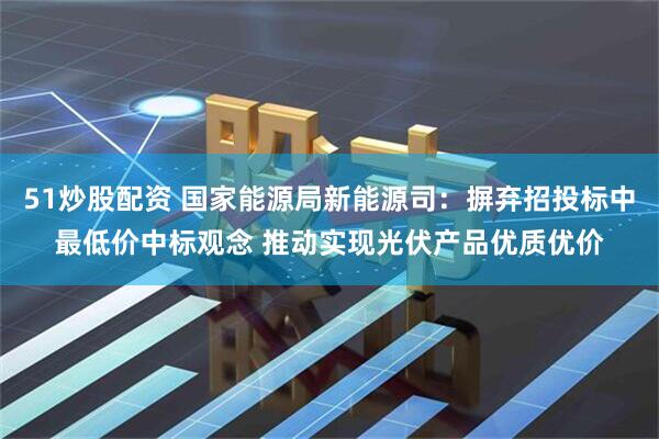 51炒股配资 国家能源局新能源司：摒弃招投标中最低价中标观念 推动实现光伏产品优质优价