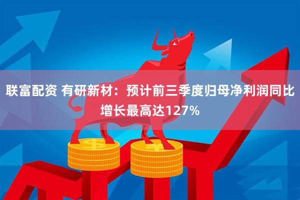 联富配资 有研新材：预计前三季度归母净利润同比增长最高达127%