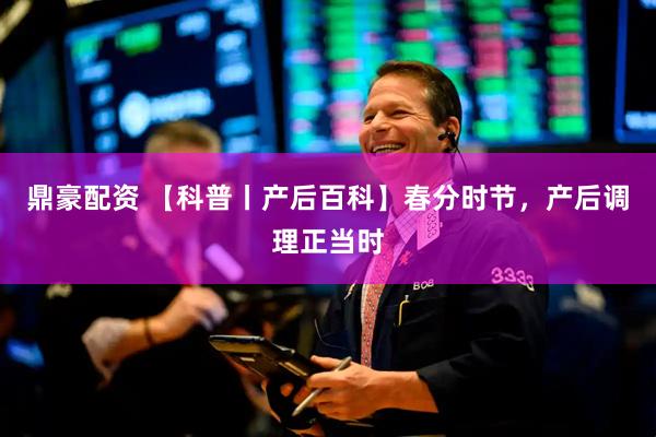 鼎豪配资 【科普丨产后百科】春分时节，产后调理正当时