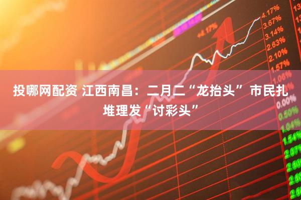 投哪网配资 江西南昌：二月二“龙抬头” 市民扎堆理发“讨彩头”
