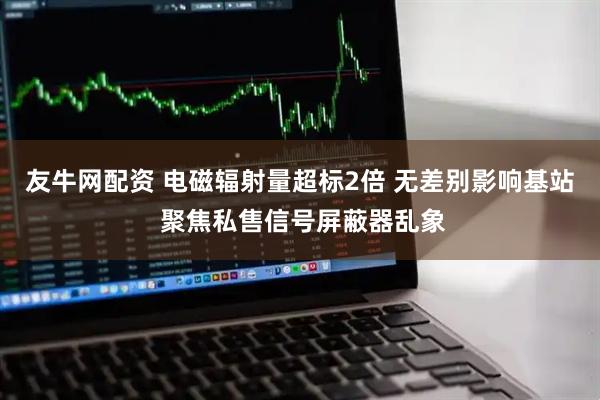友牛网配资 电磁辐射量超标2倍 无差别影响基站 聚焦私售信号屏蔽器乱象